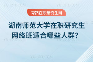 湖南师范大学在职研究生网络班适合哪些人群?