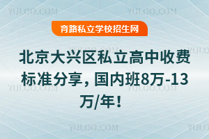 北京大兴区私立高中收费标准分享,国内班8万-13万/年!