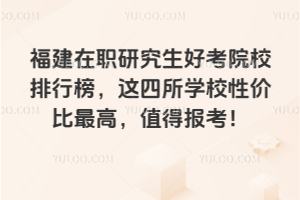 福建在职研究生好考院校排行榜,这四所学校性价比最高,值得报考!