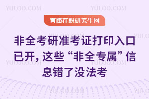 紧急！26非全考研准考证打印入口已开，这些“非全专属”信息错了没法考