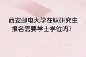 西安邮电大学在职研究生报名需要学士学位吗？