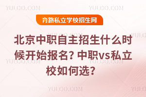 2026年北京中职自主招生什么时候开始报名?中职vs私立校如何选?