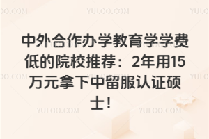 中外合作办学教育学学费低的院校推荐:2年用15万元拿下中留服认证硕士!