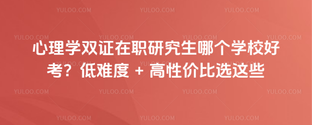 心理学双证在职研究生哪个学校好考?低难度 + 高性价比选这些