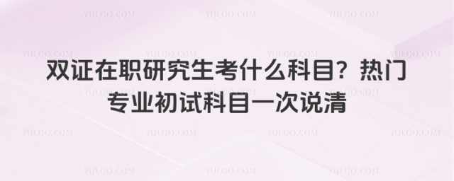 双证在职研究生考什么科目?热门专业初试科目一次说清_6965b23e87ec96.57474015.jpg