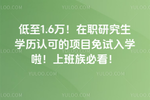 低至1.6万!在职研究生学历认可的项目免试入学啦!上班族必看!