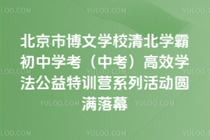 北京市博文学校清北学霸初中学考（中考）高效学法公益特训营系列活动圆满落幕