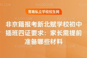 非京籍报考新北赋学校初中插班四证要求:家长需提前准备哪些材料?