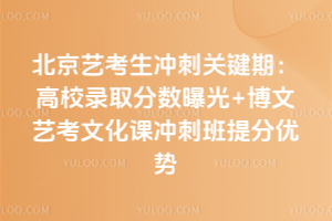 北京艺考生冲刺关键期：高校录取分数曝光+博文艺考文化课冲刺班提分优势