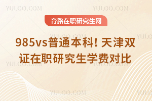 985vs普通本科!天津双证在职研究生学费对比