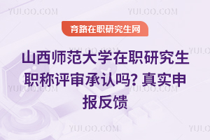山西师范大学在职研究生职称评审承认吗？真实申报反馈